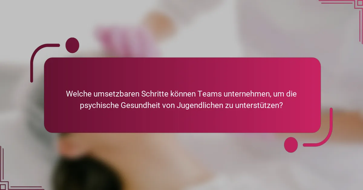 Welche umsetzbaren Schritte können Teams unternehmen, um die psychische Gesundheit von Jugendlichen zu unterstützen?